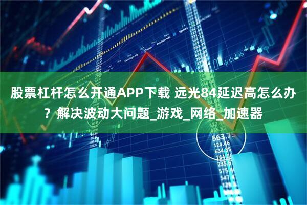 股票杠杆怎么开通APP下载 远光84延迟高怎么办？解决波动大问题_游戏_网络_加速器