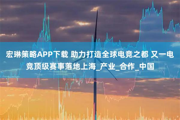 宏琳策略APP下载 助力打造全球电竞之都 又一电竞顶级赛事落地上海_产业_合作_中国