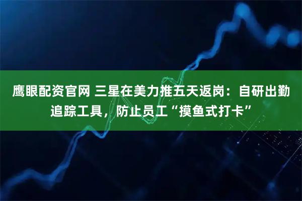 鹰眼配资官网 三星在美力推五天返岗：自研出勤追踪工具，防止员工“摸鱼式打卡”