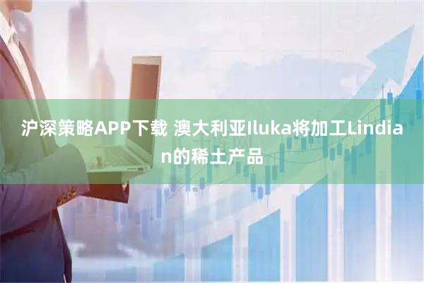 沪深策略APP下载 澳大利亚Iluka将加工Lindian的稀土产品