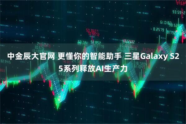 中金辰大官网 更懂你的智能助手 三星Galaxy S25系列释放AI生产力