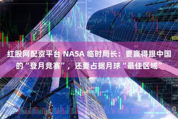 红股网配资平台 NASA 临时局长：要赢得跟中国的“登月竞赛”，还要占据月球“最佳区域”