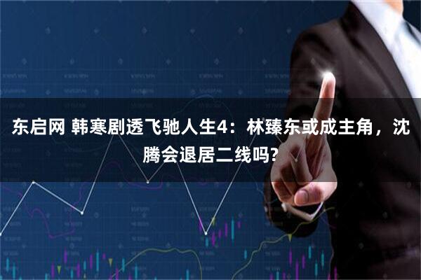 东启网 韩寒剧透飞驰人生4：林臻东或成主角，沈腾会退居二线吗?