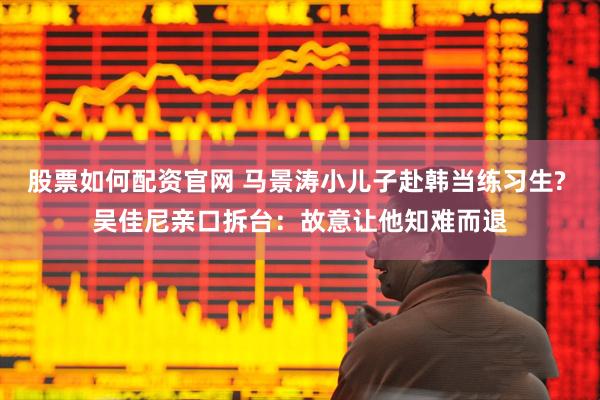 股票如何配资官网 马景涛小儿子赴韩当练习生? 吴佳尼亲口拆台：故意让他知难而退