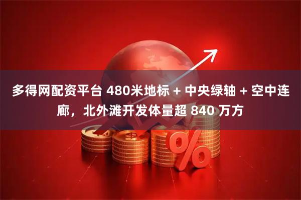 多得网配资平台 480米地标 + 中央绿轴 + 空中连廊，北外滩开发体量超 840 万方