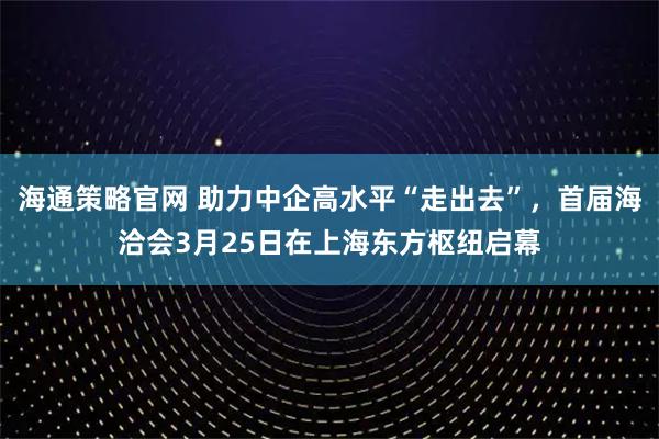海通策略官网 助力中企高水平“走出去”，首届海洽会3月25日在上海东方枢纽启幕