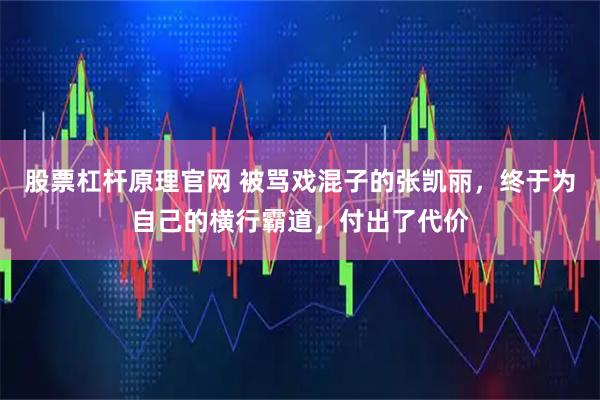 股票杠杆原理官网 被骂戏混子的张凯丽，终于为自己的横行霸道，付出了代价