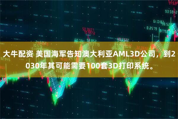 大牛配资 美国海军告知澳大利亚AML3D公司，到2030年其可能需要100套3D打印系统。