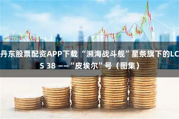 丹东股票配资APP下载 “濒海战斗舰”星条旗下的LCS 38 ——“皮埃尔”号（图集）