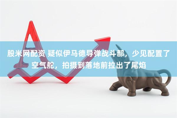 股米网配资 疑似伊马德导弹战斗部，少见配置了空气舵，拍摄到落地前拉出了尾焰