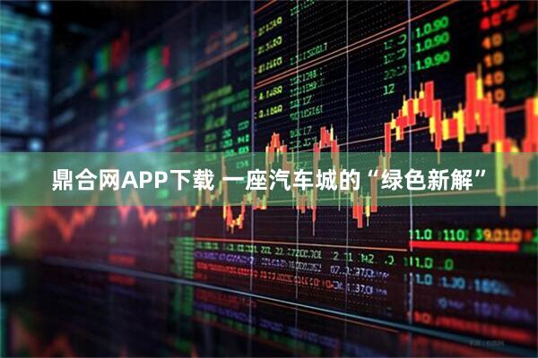 鼎合网APP下载 一座汽车城的“绿色新解”
