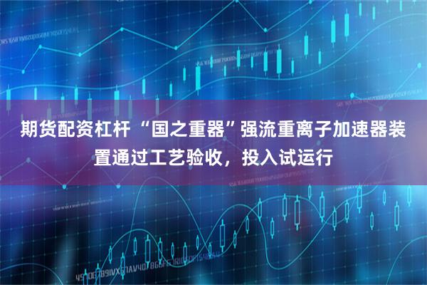 期货配资杠杆 “国之重器”强流重离子加速器装置通过工艺验收,投入试运行