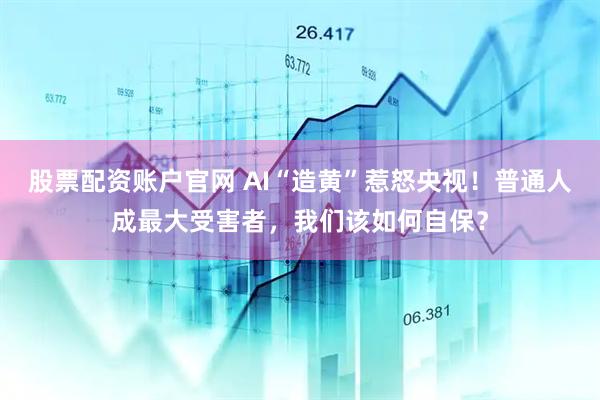 股票配资账户官网 AI“造黄”惹怒央视！普通人成最大受害者，我们该如何自保？